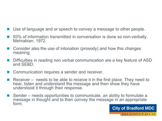 Communication
 Use of language and or speech to convey a message to other people.
 93% of information transmitted in conversation is done so non-verbally,
Mehrabian, 1972.
 Consider also the use of intonation (prosody) and how this changes
meaning.
 Difficulties in reading non verbal communication are a key feature of ASD
and SEBD.
 Communication requires a sender and receiver.
 Receiver – needs to be able to receive it in the first place. They need to
hear, listen and understand the message and then show they have
understood it through their response.
 Sender – needs opportunities to communicate, an ability to formulate a
message in thought and to then convey the message in an appropriate
form.
 