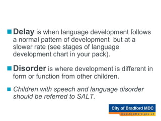Delay versus Disorder
Delay is when language development follows
a normal pattern of development but at a
slower rate (see stages of language
development chart in your pack).
Disorder is where development is different in
form or function from other children.
 Children with speech and language disorder
should be referred to SALT.
 