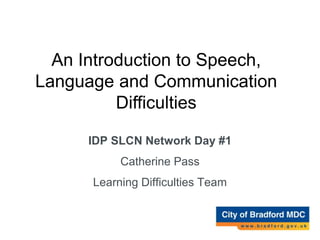 An Introduction to
Speech, Language and
Communication
difficulties.
IDP SLCN Network Day #1
Catherine Pass
Learning Difficulties Team
An Introduction to Speech,
Language and Communication
Difficulties
 