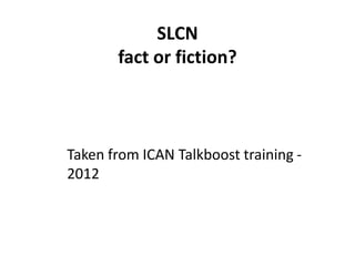 SLCN
fact or fiction?
Taken from ICAN Talkboost training -
2012
 