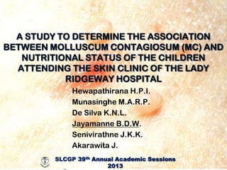 A STUDY TO DETERMINE THE ASSOCIATION
BETWEEN MOLLUSCUM CONTAGIOSUM (MC) AND
NUTRITIONAL STATUS OF THE CHILDREN
ATTENDING THE SKIN CLINIC OF THE LADY
RIDGEWAY HOSPITAL
Hewapathirana H.P.I.
Munasinghe M.A.R.P.
De Silva K.N.L.
Jayamanne B.D.W.
Senivirathne J.K.K.
Akarawita J.
SLCGP 39th th
Annual Academic Sessions
SLCGP 39 Annual Academic Sessions – 2013
2013
SLCGP 39th Annual Academic Sessions – 2013

 
