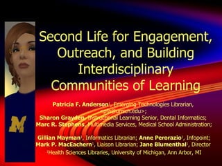 Second Life for Engagement, Outreach, and Building Interdisciplinary Communities of Learning Patricia F. Anderson 1 , Emerging Technologies Librarian,  <pfa@umich.edu>;  Sharon Grayden , Instructional Learning Senior, Dental Informatics;  Marc R. Stephens , Multimedia Services, Medical School Administration;  Gillian Mayman 1 , Informatics Librarian;  Anne Perorazio 1 , Infopoint;  Mark P. MacEachern 1 , Liaison Librarian;  Jane Blumenthal 1 , Director  1 Health Sciences Libraries, University of Michigan, Ann Arbor, MI 