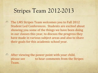 Stripes Team 2012-2013
The LMS Stripes Team welcomes you to Fall 2012
Student Led Conferences. Students are excited about
showing you some of the things we have been doing
in our classes this year, to discuss the progress they
have made in various subject areas and also to share
their goals for this academic school year.



After viewing the power point with your child,
please see       to hear comments from the Stripes
Team.
 