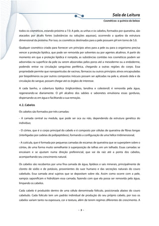 Sala de Leitura 
Cosméticos: a química da beleza 

todos os cosméticos, estando próximo a 7.0. A pele, as unhas e os cabelos, formados por queratina, são
atacados por álcalis fortes (substâncias ou soluções aquosas), ocorrendo a quebra da estrutura
dimensional da proteína. Por isso, os cosméticos destinados para a pele possuem pH em torno de 5.0.
Qualquer cosmético criado para fornecer um princípio ativo para a pele ou para o organismo precisa
vencer a proteção lipídica, que pode ser removida por solventes ou por agentes alcalinos. A partir do
momento em que a proteção lipídica é rompida, as substâncias contidas nos cosméticos podem ser
adsorvidas na superfície da pele ou serem absorvidas pelos poros até a mesoderme ou a endoderme,
podendo entrar na circulação sanguínea periférica, chegando a outras regiões do corpo. Essa
propriedade permite que nanopartículas de vacinas, fármacos ou outros princípios ativos encapsuladas
por biopolímeros ou por outros compostos inócuos possam ser aplicadas na pele e, através dela e da
circulação do sangue, possam chegar até os órgãos de interesse.
A cada banho, a cobertura lipídica (triglicerídeos, lanolina e colesterol) é removida pela água,
regenerando-se diariamente. O pH alcalino dos sabões e sabonetes emulsiona essas gorduras,
dispersando-as em água e facilitando a sua remoção.
4.2. Cabelos
Os cabelos são formados por três camadas:
- A camada central ou medula, que pode ser oca ou não, dependendo da estrutura genética do
indivíduo;
- O córtex, que é o corpo principal do cabelo e é composto por células de queratina de fibras longas
(interligadas por cadeias de polipeptídeos), formando a configuração de uma hélice tridimensional;
- A cutícula, que é formada por pequenas camadas de escamas de queratina que se superpõem sobre o
córtex, de uma forma muito semelhante à superposição de telhas em um telhado. Essas camadas se
encaixam e se ajustam numa direção preferencial, que vai da raiz até a ponta dos cabelos,
acompanhando seu crescimento natural.
Os cabelos são recobertos por uma fina camada de água, lipídeos e sais minerais, principalmente de
cloreto de sódio e de potássio, provenientes do suor humano e das secreções naturais do couro
cabeludo. Essa camada atrai sujeiras que se depositam sobre ela. Assim como ocorre com a pele,
xampús saponificam e hidrolizam essa camada, fazendo com que ela possa ser removida pela água,
limpando os cabelos.
Cada cabelo é produzido dentro de uma célula denominada folículo, posicionada abaixo do couro
cabeludo. Cada folículo tem um padrão individual de produção do seu próprio cabelo, por isso os
cabelos variam tanto na espessura, cor e textura, além de terem regimes diferentes de crescimento. A

.  9 . 

 
