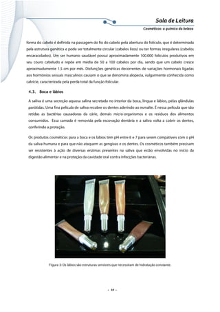 Sala de Leitura 
Cosméticos: a química da beleza 

forma do cabelo é definida na passagem do fio do cabelo pela abertura do folículo, que é determinada
pela estrutura genética e pode ser totalmente circular (cabelos lisos) ou ter formas irregulares (cabelos
encaracolados). Um ser humano saudável possui aproximadamente 100.000 folículos produtivos em
seu couro cabeludo e repõe em média de 50 a 100 cabelos por dia, sendo que um cabelo cresce
aproximadamente 1,5 cm por mês. Disfunções genéticas decorrentes de variações hormonais ligadas
aos hormônios sexuais masculinos causam o que se denomina alopecia, vulgarmente conhecida como
calvície, caracterizada pela perda total da função folicular.
4.3. Boca e lábios
A saliva é uma secreção aquosa salina secretada no interior da boca, língua e lábios, pelas glândulas
parótidas. Uma fina película de saliva recobre os dentes aderindo ao esmalte. É nessa película que são
retidas as bactérias causadoras da cárie, demais micro-organismos e os resíduos dos alimentos
consumidos. Essa camada é removida pela escovação dentária e a saliva volta a cobrir os dentes,
conferindo a proteção.
Os produtos cosméticos para a boca e os lábios têm pH entre 6 e 7 para serem compatíveis com o pH
da saliva humana e para que não ataquem as gengivas e os dentes. Os cosméticos também precisam
ser resistentes à ação de diversas enzimas presentes na saliva que estão envolvidas no início da
digestão alimentar e na proteção da cavidade oral contra infecções bacterianas.

Figura 3: Os lábios são estruturas sensíveis que necessitam de hidratação constante.

.  10 . 

 