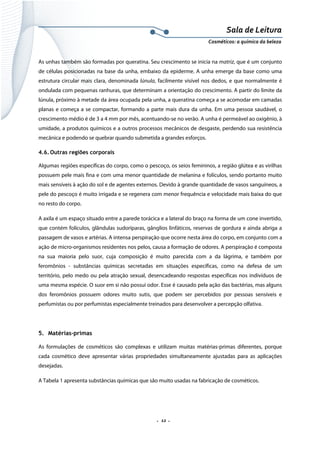 Sala de Leitura 
Cosméticos: a química da beleza 

As unhas também são formadas por queratina. Seu crescimento se inicia na matriz, que é um conjunto
de células posicionadas na base da unha, embaixo da epiderme. A unha emerge da base como uma
estrutura circular mais clara, denominada lúnula, facilmente visível nos dedos, e que normalmente é
ondulada com pequenas ranhuras, que determinam a orientação do crescimento. A partir do limite da
lúnula, próximo à metade da área ocupada pela unha, a queratina começa a se acomodar em camadas
planas e começa a se compactar, formando a parte mais dura da unha. Em uma pessoa saudável, o
crescimento médio é de 3 a 4 mm por mês, acentuando-se no verão. A unha é permeável ao oxigênio, à
umidade, a produtos químicos e a outros processos mecânicos de desgaste, perdendo sua resistência
mecânica e podendo se quebrar quando submetida a grandes esforços.
4.6. Outras regiões corporais
Algumas regiões específicas do corpo, como o pescoço, os seios femininos, a região glútea e as virilhas
possuem pele mais fina e com uma menor quantidade de melanina e folículos, sendo portanto muito
mais sensíveis à ação do sol e de agentes externos. Devido à grande quantidade de vasos sanguíneos, a
pele do pescoço é muito irrigada e se regenera com menor frequência e velocidade mais baixa do que
no resto do corpo.
A axila é um espaço situado entre a parede torácica e a lateral do braço na forma de um cone invertido,
que contém folículos, glândulas sudoríparas, gânglios linfáticos, reservas de gordura e ainda abriga a
passagem de vasos e artérias. A intensa perspiração que ocorre nesta área do corpo, em conjunto com a
ação de micro-organismos residentes nos pelos, causa a formação de odores. A perspiração é composta
na sua maioria pelo suor, cuja composição é muito parecida com a da lágrima, e também por
feromônios - substâncias químicas secretadas em situações específicas, como na defesa de um
território, pelo medo ou pela atração sexual, desencadeando respostas específicas nos indivíduos de
uma mesma espécie. O suor em si não possui odor. Esse é causado pela ação das bactérias, mas alguns
dos feromônios possuem odores muito sutis, que podem ser percebidos por pessoas sensíveis e
perfumistas ou por perfumistas especialmente treinados para desenvolver a percepção olfativa.

5. Matérias-primas
As formulações de cosméticos são complexas e utilizam muitas matérias-primas diferentes, porque
cada cosmético deve apresentar várias propriedades simultaneamente ajustadas para as aplicações
desejadas.
A Tabela 1 apresenta substâncias químicas que são muito usadas na fabricação de cosméticos.

.  12 . 

 