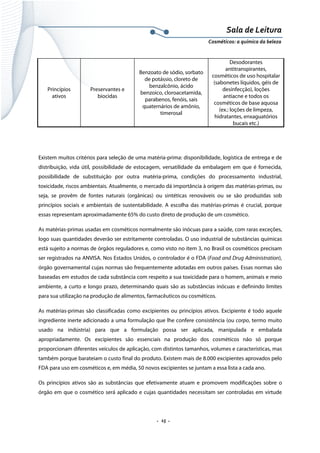 Sala de Leitura 
Cosméticos: a química da beleza 

Princípios
ativos

Preservantes e
biocidas

Benzoato de sódio, sorbato
de potássio, cloreto de
benzalcônio, ácido
benzoico, cloroacetamida,
parabenos, fenóis, sais
quaternários de amônio,
timerosal

Desodorantes
antitranspirantes,
cosméticos de uso hospitalar
(sabonetes líquidos, géis de
desinfecção), loções
antiacne e todos os
cosméticos de base aquosa
(ex.: loções de limpeza,
hidratantes, enxaguatórios
bucais etc.)

Existem muitos critérios para seleção de uma matéria-prima: disponibilidade, logística de entrega e de
distribuição, vida útil, possibilidade de estocagem, versatilidade da embalagem em que é fornecida,
possibilidade de substituição por outra matéria-prima, condições do processamento industrial,
toxicidade, riscos ambientais. Atualmente, o mercado dá importância à origem das matérias-primas, ou
seja, se provêm de fontes naturais (orgânicas) ou sintéticas renováveis ou se são produzidas sob
princípios sociais e ambientais de sustentabilidade. A escolha das matérias-primas é crucial, porque
essas representam aproximadamente 65% do custo direto de produção de um cosmético.
As matérias-primas usadas em cosméticos normalmente são inócuas para a saúde, com raras exceções,
logo suas quantidades deverão ser estritamente controladas. O uso industrial de substâncias químicas
está sujeito a normas de órgãos reguladores e, como visto no item 3, no Brasil os cosméticos precisam
ser registrados na ANVISA. Nos Estados Unidos, o controlador é o FDA (Food and Drug Administration),
órgão governamental cujas normas são frequentemente adotadas em outros países. Essas normas são
baseadas em estudos de cada substância com respeito a sua toxicidade para o homem, animais e meio
ambiente, a curto e longo prazo, determinando quais são as substâncias inócuas e definindo limites
para sua utilização na produção de alimentos, farmacêuticos ou cosméticos.
As matérias-primas são classificadas como excipientes ou princípios ativos. Excipiente é todo aquele
ingrediente inerte adicionado a uma formulação que lhe confere consistência (ou corpo, termo muito
usado na indústria) para que a formulação possa ser aplicada, manipulada e embalada
apropriadamente. Os excipientes são essenciais na produção dos cosméticos não só porque
proporcionam diferentes veículos de aplicação, com distintos tamanhos, volumes e características, mas
também porque barateiam o custo final do produto. Existem mais de 8.000 excipientes aprovados pelo
FDA para uso em cosméticos e, em média, 50 novos excipientes se juntam a essa lista a cada ano.
Os princípios ativos são as substâncias que efetivamente atuam e promovem modificações sobre o
órgão em que o cosmético será aplicado e cujas quantidades necessitam ser controladas em virtude

.  15 . 

 