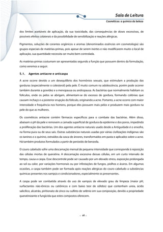 Sala de Leitura 
Cosméticos: a química da beleza 

dos limites aceitáveis de aplicação, da sua toxicidade, das consequências de doses excessivas, de
possíveis efeitos colaterais e da possibilidade de sensibilização e reações alérgicas.
Pigmentos, soluções de corantes orgânicos e aromas (denominados essências em cosmetologia) são
grupos especiais de matérias-primas, pois apesar de serem inertes e não modificarem muito o local de
aplicação, sua quantidade necessita ser muito bem controlada.
As matérias-primas costumam ser apresentadas segundo a função que possuem dentro da formulação,
como veremos a seguir.
5.1.

Agentes antiacne e anticaspa

A acne ocorre devido a um desequilíbrio dos hormônios sexuais, que estimulam a produção das
gorduras (especialmente o colesterol) pela pele. É muito comum na adolescência, porém pode ocorrer
também durante a gravidez e a menopausa ou andropausa. As bactérias que normalmente habitam os
folículos, onde os pelos se abrigam, alimentam-se do excesso de gordura, formando colônias que
causam inchaço e a posterior erupção do folículo, originando a acne. Portanto, a acne ocorre com maior
intensidade e frequência nos homens, porque eles possuem mais pelos e produzem mais gordura na
pele do que as mulheres.
Os cosméticos antiacne contém fármacos específicos para o combate das bactérias. Além disso,
abaixam o pH da pele e removem a camada superficial de gordura da epiderme e dos poros, impedindo
a proliferação das bactérias. Um dos agentes antiacne naturais usado desde a Antiguidade é o enxofre,
na forma pura ou de seus sais. Outras substâncias naturais usadas por várias civilizações indígenas são
os taninos e o quinino, extraídos da casca de árvores, transformados em pasta e aplicados sobre a acne.
Há também produtos formulados a partir de peróxido de benzoila.
O couro cabeludo sofre uma descamação mensal de pequena intensidade que corresponde à reposição
das células mortas de queratina. A descamação excessiva dessas células, em um curto intervalo de
tempo, causa a caspa. Esse descontrole pode ser causado por um elevado stress, exposição prolongada
ao sol ou calor, por variações hormonais ou por infestações de fungos, piolhos e ácaros. Em algumas
ocasiões, a caspa também pode ser formada após reações alérgicas do couro cabeludo a substâncias
químicas presentes nos xampús e condicionadores, especialmente os preservantes.
A caspa pode ser combatida através do uso de xampús de elevado grau de limpeza (maior pH,
surfactantes não-iônicos ou catiônicos e com baixo teor de sólidos) que contenham ureia, ácido
salicílico, alcatrão, piritionato de zinco ou sulfeto de selênio em sua composição, devido a propriedade
queratinizante e fungicida que estes compostos oferecem.

.  16 . 

 