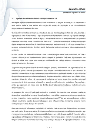 Sala de Leitura 
Cosméticos: a química da beleza 

5.2. Agentes antienvelhecimento e bloqueadores de UV
Nossa pele é particularmente sensível à luz solar ou artificial. As reações de oxidação são irreversíveis e
seus efeitos sobre a pele variam em função do tempo de exposição à luz, acumulando-se
progressivamente ao longo dos anos.
Os raios infravermelhos danificam a pele através da sua desidratação por efeito do calor. Quando a
exposição ao sol é muito intensa, a água evapora muito rapidamente sem que seja reposta a tempo.
Acima do limite máximo de perda de água, a epiderme se descola da mesoderme em um processo
irreversível, causando o que chamamos de “descascar”. Exposições repetitivas e prolongadas podem
chegar a desidratar a superfície da mesoderme, causando queimaduras de 2º e 3º grau, que expõem a
pessoa a perigosas infecções devido à perda da barreira protetora contra os micro-organismos do
ambiente.
Os raios UV têm um efeito nefasto sobre a pele. Quando atingem células vivas, quebram o seu DNA e
causam a destruição e o envelhecimento precoce da pele. A quebra do DNA pode algumas vezes não
destruir a célula, mas causar uma mutação, modificando seu código genético e tornando-a uma
potencial precursora do câncer.
A agressão da pele pelos raios UV é minimizada pela presença da melanina, um pigmento escuro de
composição química variável que determina a cor da pele e a resistência humana ao UV. A ausência da
melanina causa a disfunção que conhecemos como albinismo, na qual a pele e todos os pelos do corpo
do indivíduo se apresentam totalmente brancos. A melanina também está presente nos cabelos, lábios,
mamilos e írises dos olhos. Há a presença de melanina em outros seres vivos, sendo o principal
componente da tinta excretada pelos polvos quando se defendem dos predadores. As manchas e
pintas que aparecem em nossa pele são devidas às elevadas concentrações de melanina em uma
determinada área.
A passagem dos raios UV pela pele estimula a produção da melanina, que absorve a radiação
ultravioleta, impedindo a formação de radicais livres e de células cancerígenas. Como consequência,
pessoas negras tem maior resistência a queimaduras por raios UV do que pessoas brancas, embora
estejam igualmente sujeitas às queimaduras por raios infravermelhos. A melanina presente na íris
ocular protege os olhos da ação dos raios UV.
O escurecimento da pele devido à produção da melanina caracteriza o que denominamos bronzeado,
que nada mais é do que uma reação da pele ao envelhecimento acelerado causado pelos raios UV e que
é erroneamente associado por muitas pessoas à beleza e a um estilo de vida saudável. Por outro lado, a
exposição ao sol não pode ser totalmente evitada ou interrompida, pois o homem necessita dos raios
UV para sintetizar a vitamina D, essencial para a formação dos ossos. A exposição controlada ao sol,

.  17 . 

 