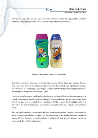 Sala de Leitura 
Cosméticos: a química da beleza 

privilegiando a ação dos raios UV-A (que ocorrem no início e no final do dia) e a proteção da pele com
protetores solares e bloqueadores anti-UV deve ser feita desde a mais tenra idade.

Figura 4: Desde jovem faça do sol o seu amigo

Cosméticos podem ser enriquecidos com melanina em sua formulação tópica (para aplicação direta na
pele) e uma nova forma de produtos contendo melanina foi desenvolvida para ingestão oral visando a
um aumento da sua concentração basal na pele e ao desenvolvimento de um bronzeado uniforme e de
maior tempo de duração, em contato com a luz UV.
Hoje os pesquisadores estão trabalhando profundamente no desenvolvimento de protetores solares de
elevada cobertura que sejam transparentes, bastante resistentes à água e que permaneçam por longo
período na pele sem a necessidade de reaplicação. Devido ao aumento da radiação solar e da
intensidade da luz ultravioleta sobre a superfície da Terra, o consumo desses produtos tem aumentado
muito.
A luz não danifica somente a queratina da pele, mas também a dos cabelos. Também é responsável por
atacar os pigmentos coloridos e mudar a cor dos cabelos que foram tingidos. Portanto, a adição de
agentes UV em shampoos e condicionadores é fundamental para que eles possam manter sua
resistência, brilho e uniformidade da cor.

.  18 . 

 