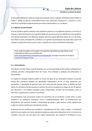 Sala de Leitura 
Cosméticos: a química da beleza 

As principais substâncias químicas usadas para proteção contra a radiação ultravioleta estão listadas na
Tabela 1. Dentre os agentes antienvelhecimento mais conhecidos, destacam-se a vitamina e a próvitamina A, conhecidos respectivamente por retinol e betacaroteno e os tocoferóis.
5.3. Agentes de perolização
O termo perolizar significa adicionar uma substância química ou um pigmento especial a uma tinta ou
mistura ou tratar fisicamente uma superfície sólida para que a luz possa ser refletida por esses produtos
com grande intensidade e em diferentes ângulos, de forma a gerar diferentes efeitos de cor e de brilho.
Esse efeito é muito valorizado em cosméticos e os agentes de perolização são preparados a partir da
moagem conjunta de minerais como a mica e o quartzo com ceras (normalmente estearatos).

Você poderá visualizar uma imagem com pigmentos perolados que dão efeitos muito
valorizados de brilho aos cosméticos em
http://www.pearlmagiccustompaints.com/page6.php. A imagem encontra-se no tópico
Crystal Pearl Pigment Series.

5.4. Antioxidantes
Cosméticos com base oleosa, quando expostos ao ar ou à luz por longo tempo, podem se degradar por
oxidação, gerando o desagradável odor de “ranço”. Para combater a oxidação, são adicionados os
antioxidantes.
As reações de oxidação também podem se iniciar sob ação da luz ultravioleta. Portanto, na grande
maioria dos cosméticos também são adicionados bloqueadores de UV, ou seja, substâncias que
apresentam a capacidade de absorver esses raios antes que eles possam atacar os lipídios da base
oleosa. Os cosméticos de base aquosa ou solvente são menos susceptíveis ao ataque do UV. Os agentes
que absorvem o UV também protegem outros componentes sensíveis das formulações, como as
vitaminas, os pigmentos e corantes e as essências.
Os antioxidantes mais comumente usados em cosméticos são os tocoferóis, o ácido cítrico, o ácido
ascórbico e os compostos aromáticos, como o butilhidroxitolueno (BHT). As hidroquinonas são
antioxidantes que possuem também a propriedade de clarear a pele humana, sendo regularmente
usadas em cremes e loções para remoção de manchas.
A presença de íons metálicos nos cosméticos - especialmente de ferro, cobre e níquel - é indesejável
devido às suas reações com várias substâncias orgânicas, provocando alterações na cor e na textura do
cosmético. Para que isso não ocorra são usados sequestrantes, que capturam e imobilizam os íons

.  19 . 

 