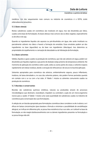 Sala de Leitura 
Cosméticos: a química da beleza 

metálicos. Um dos sequestrantes mais comuns na indústria de cosméticos é o EDTA, ácido
etilenodiamino-tetracético.
5.5. Bases oleosas
Muitas substâncias usadas em cosméticos são insolúveis em água, mas são dissolvidas por óleos,
usados como base de formulações. As bases oleosas mais comuns são os óleos vegetais, especialmente
os de oliva e de soja.
Quando os ingredientes líquidos são aquosos ou pré-dissolvidos em água, eles serão insolúveis ou
parcialmente solúveis nos óleos e haverá a formação de emulsões. Essas emulsões podem ser dos
ingredientes na base (água/óleo) ou da base nos ingredientes (óleo/água). Isso determina as
propriedades de espalhamento e a sensação de oleosidade ou de hidratação da formulação.
5.6. Bases solventes
Sólidos, líquidos e gases usados na produção de cosméticos, que não são solúveis em água, podem ser
dissolvidos por líquidos orgânicos cujo ponto de ebulição esteja próximo da temperatura ambiente. No
momento da aplicação do cosmético sobre a pele, axilas ou outras partes do corpo, o solvente evapora
rapidamente sem deixar resíduos, dando a sensação de refrescância e de secura no local da aplicação.
Solventes apropriados para cosméticos são atóxicos, ambientalmente seguros, pouco inflamáveis,
inodoros, de baixa densidade e, no caso dos solventes polares, não podem formar peróxidos quando
em contato com o ar ou com a luz solar. A Tabela 1 mostra os solventes comumente usados na
produção de cosméticos.
5.7. Biocidas e conservantes
Biocidas são substâncias químicas sintéticas, naturais ou produzidas através de processos
microbiológicos que destroem, neutralizam, impedem ou controlam a ação de um micro-organismo
nocivo para a saúde. A Tabela 1 mostra uma vasta quantidade de substâncias usadas na indústria de
cosméticos para conservação das suas formulações.
A seleção de um biocida apropriado para formulações cosméticas deve considerar se ele é atóxico, se é
eficaz em baixas concentrações (para baratear a fórmula e minimizar a possibilidade de sensibilização
alérgica), se é eficaz em diferentes pHs, se possui boa resistência à luz e ao calor, se é solúvel na base da
formulação, se não reagirá desfavoravelmente com os demais ingredientes presentes na formulação e
se possui longa vida útil.

.  20 . 

 