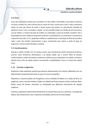 Sala de Leitura 
Cosméticos: a química da beleza 

5.8. Ceras
Ceras são importantes veículos para cosméticos em fase sólida e semissólida, como batons, perfumes
em pasta, sombras em creme, blushes para as maçãs do rosto, cremes para os pés e mãos e protetores
labiais. As ceras são ésteres de ácidos e álcoois graxos que podem ser naturalmente extraídas de
palmeiras como o coco, a carnaúba e a jojoba. As ceras também podem ser obtidas de animais (como a
cera de abelha e a lanolina do pelo de ovelhas) ou sintetizadas a partir do petróleo (vaselina). Têm a
propriedade de serem sólidas à temperatura ambiente e se liquefazerem ou amolecerem à temperatura
corporal humana (36 a 37 oC), ajudando a melhorar o espalhamento e a formação do filme de cosmético
sobre a pele. São também impermeáveis à água, contribuindo para reduzir a perda de água do
organismo e manter a pele hidratada e saudável.
5.9. Condicionadores
Quando o cabelo é lavado com um xampú comum, que normalmente contém tensoativos aniônicos,
ocorrem vários fenômenos eletrostáticos e de adesão capilar que o tornam difícil de pentear.
Condicionadores contém tensoativos e polímeros catiônicos que se depositam nos cabelos, evitando a
adesão entre os fios de cabelo úmidos e aumentando a maleabilidade, a lisura e a maciez dos cabelos
secos.
5.10. Corantes e pigmentos

Pigmento é toda substância química que absorve seletivamente a luz natural, refletindo-a em um
determinado comprimento de onda, ou seja, em uma cor específica.
Pigmentos e corantes podem ser inorgânicos, como o dióxido de titânio ou o óxido de ferro, ou
orgânicos, como o azul de metileno. Podem ser obtidos de fontes naturais (rochas, minérios, flores,
folhas, cascas de árvores, sementes) ou sintetizados por diferentes mecanismos de reações
orgânicas.
Corantes e pigmentos determinam diretamente as características de cor e, portanto, a sensação de
beleza. São componentes caros e bastante controlados, dentro de uma formulação.

.  21 . 

 