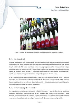 Sala de Leitura 
Cosméticos: a química da beleza 

Figura 5: Esmaltes são exemplos de cosméticos muito dependentes de pigmentos e corantes

5.11. Corretores de pH
Uma das propriedades mais importantes de um cosmético é o pH, que deve ser o mais próximo possível
do pH natural da região onde será aplicado. Enquanto cremes e loções para aplicação na pele devem
ter pH próximo de 4.5, outros cosméticos como maquiagens para os olhos (rímeis, sombras e lápis
coloridos) devem ter pH em torno de 7.5, que é o pH da lágrima. Sabonetes e desodorantes íntimos
devem ter pH ainda menor do que 4.5, para terem ação bactericida. Desodorantes antitranspirantes,
devido aos sais de alumínio presentes em sua composição, possuem pH mais básico.
O pH é ajustado usando ácidos orgânicos fracos, como os ácidos lático, ascórbico e cítrico. Quando é
necessária uma alcalinização, ela é feita com hidróxido de alumínio ou bórax (borato de sódio). Ácidos e
bases inorgânicas fortes normalmente são evitados devido à dificuldade de controle industrial do pH e
à possibilidade de formação de resíduos indesejados.
5.12. Emolientes ou agentes umectantes
Um ingrediente muito comum nos cremes e loções hidratantes é a ureia. Esta é uma substância
altamente higroscópica que absorve água do ar e hidrata a pele. Devido ao seu pH básico, a ureia
também causa a descamação da superfície da pele, promovendo a sua renovação e expondo parte da
mesoderme. A ureia é a base da formulação dos cremes e loções destinados a peelings faciais.

.  22 . 

 