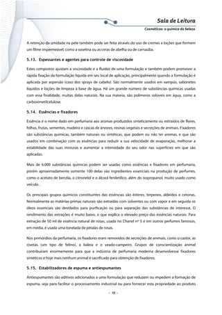 Sala de Leitura 
Cosméticos: a química da beleza 

A retenção da umidade na pele também pode ser feita através do uso de cremes e loções que formem
um filme impermeável, como a vaselina ou as ceras de abelha ou de carnaúba.
5.13. Espessantes e agentes para controle de viscosidade
Estes compostos ajustam a viscosidade e a fluidez de uma formulação e também podem promover a
rápida fixação da formulação líquida em seu local de aplicação, principalmente quando a formulação é
aplicada por aspersão (caso dos sprays de cabelo). São normalmente usados em xampús, sabonetes
líquidos e loções de limpeza à base de água. Há um grande número de substâncias químicas usadas
com essa finalidade, muitas delas naturais. Na sua maioria, são polímeros solúveis em água, como a
carboximetilcelulose.
5.14. Essências e fixadores
Essência é o nome dado em perfumaria aos aromas produzidos sinteticamente ou extraídos de flores,
folhas, frutas, sementes, madeira e cascas de árvores, resinas vegetais e secreções de animais. Fixadores
são substâncias químicas, também naturais ou sintéticas, que podem ou não ter aromas, e que são
usados em combinação com as essências para reduzir a sua velocidade de evaporação, melhorar a
estabilidade das suas misturas e aumentar a intensidade do seu odor nas superfícies em que são
aplicadas.
Mais de 6.000 substâncias químicas podem ser usadas como essências e fixadores em perfumaria,
porém aproximadamente somente 100 delas são ingredientes essenciais na produção de perfumes,
como o acetato de benzila, o citronelol e o álcool feniletílico, além do isopropanol, muito usado como
veículo .
Os principais grupos químicos constituintes das essências são ésteres, terpenos, aldeídos e cetonas.
Normalmente as matérias-primas naturais são extraídas com solventes ou com vapor e em seguida os
óleos essenciais são destilados para purificação ou para separação das substâncias de interesse. O
rendimento das extrações é muito baixo, o que explica o elevado preço das essências naturais. Para
extração de 50 ml de essência natural de rosas, usada no Chanel nº 5 e em outros perfumes famosos,
em média, é usada uma tonelada de pétalas de rosas.
Nos primórdios da perfumaria, os fixadores eram removidos de secreções de animais, como o castor, as
civetas (um tipo de felino), a baleia e o veado-campeiro. Grupos de conscientização animal
contribuíram enormemente para que a indústria de perfumaria moderna desenvolvesse fixadores
sintéticos e hoje mais nenhum animal é sacrificado para obtenção de fixadores.
5.15. Estabilizadores de espuma e antiespumantes
Antiespumantes são aditivos adicionados a uma formulação que reduzem ou impedem a formação de
espuma, seja para facilitar o processamento industrial ou para fornecer esta propriedade ao produto

.  23 . 

 