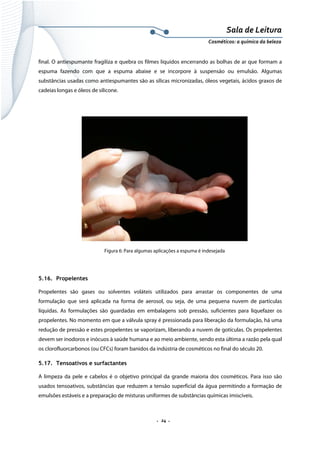 Sala de Leitura 
Cosméticos: a química da beleza 

final. O antiespumante fragiliza e quebra os filmes líquidos encerrando as bolhas de ar que formam a
espuma fazendo com que a espuma abaixe e se incorpore à suspensão ou emulsão. Algumas
substâncias usadas como antiespumantes são as sílicas micronizadas, óleos vegetais, ácidos graxos de
cadeias longas e óleos de silicone.

Figura 6: Para algumas aplicações a espuma é indesejada

5.16. Propelentes
Propelentes são gases ou solventes voláteis utilizados para arrastar os componentes de uma
formulação que será aplicada na forma de aerosol, ou seja, de uma pequena nuvem de partículas
líquidas. As formulações são guardadas em embalagens sob pressão, suficientes para liquefazer os
propelentes. No momento em que a válvula spray é pressionada para liberação da formulação, há uma
redução de pressão e estes propelentes se vaporizam, liberando a nuvem de gotículas. Os propelentes
devem ser inodoros e inócuos à saúde humana e ao meio ambiente, sendo esta última a razão pela qual
os clorofluorcarbonos (ou CFCs) foram banidos da indústria de cosméticos no final do século 20.
5.17. Tensoativos e surfactantes
A limpeza da pele e cabelos é o objetivo principal da grande maioria dos cosméticos. Para isso são
usados tensoativos, substâncias que reduzem a tensão superficial da água permitindo a formação de
emulsões estáveis e a preparação de misturas uniformes de substâncias químicas imiscíveis.

.  24 . 

 