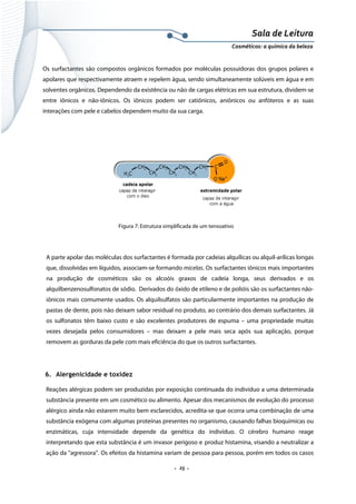 Sala de Leitura 
Cosméticos: a química da beleza 

Os surfactantes são compostos orgânicos formados por moléculas possuidoras dos grupos polares e
apolares que respectivamente atraem e repelem água, sendo simultaneamente solúveis em água e em
solventes orgânicos. Dependendo da existência ou não de cargas elétricas em sua estrutura, dividem-se
entre iônicos e não-iônicos. Os iônicos podem ser catiônicos, aniônicos ou anfóteros e as suas
interações com pele e cabelos dependem muito da sua carga.

Figura 7: Estrutura simplificada de um tensoativo

A parte apolar das moléculas dos surfactantes é formada por cadeias alquílicas ou alquil-arílicas longas
que, dissolvidas em líquidos, associam-se formando micelas. Os surfactantes iônicos mais importantes
na produção de cosméticos são os alcoóis graxos de cadeia longa, seus derivados e os
alquilbenzenosulfonatos de sódio. Derivados do óxido de etileno e de polióis são os surfactantes nãoiônicos mais comumente usados. Os alquilsulfatos são particularmente importantes na produção de
pastas de dente, pois não deixam sabor residual no produto, ao contrário dos demais surfactantes. Já
os sulfonatos têm baixo custo e são excelentes produtores de espuma – uma propriedade muitas
vezes desejada pelos consumidores – mas deixam a pele mais seca após sua aplicação, porque
removem as gorduras da pele com mais eficiência do que os outros surfactantes.

6. Alergenicidade e toxidez
Reações alérgicas podem ser produzidas por exposição continuada do indivíduo a uma determinada
substância presente em um cosmético ou alimento. Apesar dos mecanismos de evolução do processo
alérgico ainda não estarem muito bem esclarecidos, acredita-se que ocorra uma combinação de uma
substância exógena com algumas proteínas presentes no organismo, causando falhas bioquímicas ou
enzimáticas, cuja intensidade depende da genética do indivíduo. O cérebro humano reage
interpretando que esta substância é um invasor perigoso e produz histamina, visando a neutralizar a
ação da “agressora”. Os efeitos da histamina variam de pessoa para pessoa, porém em todos os casos

.  25 . 

 