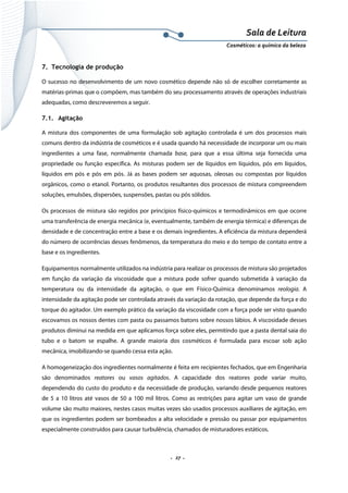 Sala de Leitura 
Cosméticos: a química da beleza 

7. Tecnologia de produção
O sucesso no desenvolvimento de um novo cosmético depende não só de escolher corretamente as
matérias-primas que o compõem, mas também do seu processamento através de operações industriais
adequadas, como descreveremos a seguir.
7.1. Agitação
A mistura dos componentes de uma formulação sob agitação controlada é um dos processos mais
comuns dentro da indústria de cosméticos e é usada quando há necessidade de incorporar um ou mais
ingredientes a uma fase, normalmente chamada base, para que a essa última seja fornecida uma
propriedade ou função específica. As misturas podem ser de líquidos em líquidos, pós em líquidos,
líquidos em pós e pós em pós. Já as bases podem ser aquosas, oleosas ou compostas por líquidos
orgânicos, como o etanol. Portanto, os produtos resultantes dos processos de mistura compreendem
soluções, emulsões, dispersões, suspensões, pastas ou pós sólidos.
Os processos de mistura são regidos por princípios físico-químicos e termodinâmicos em que ocorre
uma transferência de energia mecânica (e, eventualmente, também de energia térmica) e diferenças de
densidade e de concentração entre a base e os demais ingredientes. A eficiência da mistura dependerá
do número de ocorrências desses fenômenos, da temperatura do meio e do tempo de contato entre a
base e os ingredientes.
Equipamentos normalmente utilizados na indústria para realizar os processos de mistura são projetados
em função da variação da viscosidade que a mistura pode sofrer quando submetida à variação da
temperatura ou da intensidade da agitação, o que em Físico-Química denominamos reologia. A
intensidade da agitação pode ser controlada através da variação da rotação, que depende da força e do
torque do agitador. Um exemplo prático da variação da viscosidade com a força pode ser visto quando
escovamos os nossos dentes com pasta ou passamos batons sobre nossos lábios. A viscosidade desses
produtos diminui na medida em que aplicamos força sobre eles, permitindo que a pasta dental saia do
tubo e o batom se espalhe. A grande maioria dos cosméticos é formulada para escoar sob ação
mecânica, imobilizando-se quando cessa esta ação.
A homogeneização dos ingredientes normalmente é feita em recipientes fechados, que em Engenharia
são denominados reatores ou vasos agitados. A capacidade dos reatores pode variar muito,
dependendo do custo do produto e da necessidade de produção, variando desde pequenos reatores
de 5 a 10 litros até vasos de 50 a 100 mil litros. Como as restrições para agitar um vaso de grande
volume são muito maiores, nestes casos muitas vezes são usados processos auxiliares de agitação, em
que os ingredientes podem ser bombeados a alta velocidade e pressão ou passar por equipamentos
especialmente construídos para causar turbulência, chamados de misturadores estáticos.

.  27 . 

 