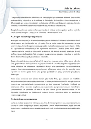 Sala de Leitura 
Cosméticos: a química da beleza 

Os agitadores dos reatores são construídos sob vários projetos que promovem diferentes tipos de fluxo,
dependendo da composição e da reologia da formulação do cosmético, muito semelhantes às
diferentes pás que nossas mães adaptam nas batedeiras culinárias quando querem processar diferentes
alimentos. Existem formas de âncora, disco serrilhado, planetárias, helicoidais, etc.
Os agitadores, além de realizarem homogeneização da mistura, também podem quebrar partículas
sólidas, contribuindo para a produção de suspensões e dispersões mais finas.
7.2. Moagem e classificação de partículas
A moagem é outra operação muito importante no processamento dos cosméticos. As matérias-primas
sólidas devem ser transformadas em pós muito finos e muitas delas são higroscópicas, ou seja,
absorvem água, formando aglomerados ou agregados muito difíceis de quebrar que reduzem a fluidez
e a capacidade de homogeneização dos ingredientes na mistura. A textura, brilho, fineza, perfeita
cobertura de cor e a sensação de conforto de sombras, pós, blushes e batons dependem de uma
perfeita moagem da fase sólida. Após a moagem, para promover a separação e classificar as partículas
dentro do tamanho desejado, os sólidos são peneirados.
Cargas minerais (veja exemplos na Tabela 5.1), pigmentos, corantes, resinas sólidas (como o breu) e
ceras geralmente são moídas antes do seu processamento. Os tamanhos de partículas poderão variar
desde milímetros até nanômetros, dependendo do tipo e do desempenho do equipamento de
moagem. Alguns desses equipamentos precisam ser refrigerados, pois o atrito das partículas com a
superfície do moinho pode liberar uma grande quantidade de calor, geralmente prejudicial à
formulação.
Todas essas operações com sólidos liberam pós muito finos, que precisam ser recolhidos
apropriadamente para que não se espalhem no ar e causem problemas respiratórios aos operadores de
processo que estão trabalhando constantemente nas áreas industriais. Essa função é realizada por
sistemas de coleta e exaustão acoplados aos equipamentos que processam os pós, normalmente
compreendendo um ventilador, um filtro e um vaso coletor, que se denomina ciclone. Os pós
recolhidos, normalmente são reciclados no processo visando a minimizar perdas e a aumentar o
rendimento produtivo.
7.3. Controle de micro-organismos
Muitos cosméticos precisam ser estéreis, ou seja, livres de micro-organismos que possam contaminar o
usuário ou causar a degradação precoce do produto. Cremes antienvelhecimento, loções antiacne,
desodorantes e sabonetes íntimos estão entre os vários tipos de cosméticos que se encaixam nessa
classe.

.  28 . 

 