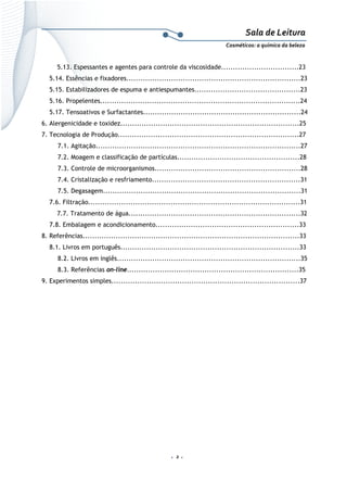 Sala de Leitura 
Cosméticos: a química da beleza 

5.13. Espessantes e agentes para controle da viscosidade.................................23
5.14. Essências e fixadores..........................................................................23
5.15. Estabilizadores de espuma e antiespumantes.............................................23
5.16. Propelentes.....................................................................................24
5.17. Tensoativos e Surfactantes...................................................................24
6. Alergenicidade e toxidez............................................................................25
7. Tecnologia de Produção.............................................................................27
7.1. Agitação.......................................................................................27
7.2. Moagem e classificação de partículas....................................................28
7.3. Controle de microorganismos..............................................................28
7.4. Cristalização e resfriamento...............................................................31
7.5. Degasagem....................................................................................31
7.6. Filtração..........................................................................................31
7.7. Tratamento de água.........................................................................32
7.8. Embalagem e acondicionamento.............................................................33
8. Referências............................................................................................33
8.1. Livros em português............................................................................33
8.2. Livros em inglês..............................................................................35
8.3. Referências on-line.........................................................................35
9. Experimentos simples................................................................................37

.  2 . 

 