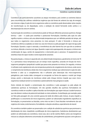 Sala de Leitura 
Cosméticos: a química da beleza 

Cosméticos são particularmente suscetíveis ao ataque microbiano, pois contém os nutrientes básicos
para crescimento das colônias: substâncias orgânicas que são fontes de carbono (ou seja, de energia),
sais minerais e água. A ação de micro-organismos sobre os cosméticos pode desencadear várias reações
de transformação ou de degradação, como a oxidação do etanol formando ácido acético e a
decomposição da ureia em amônia.
A preservação de cosméticos e cosmecêuticos pode ser feita por diferentes processos químicos. Energia
térmica – calor – é usada para esterilizar e pasteurizar formulações. Esterilizar pela ação do calor
significa manter a mistura sob uma determinada temperatura por um definido período de tempo, até
que todos os organismos vivos presentes no meio pereçam. O calor é fornecido à mistura por
resistências elétricas acopladas ao reator (ou vaso de mistura) ou pela passagem de vapor de água pela
formulação. Quando o vapor é saturado, a transferência do calor latente faz com que ele se condense
na mistura, diluindo a mesma com água. Quando o vapor está superaquecido, ele aquece a mistura sem
condensação de água, saindo do equipamento e retornando para o processo. O equipamento que
esteriliza à base de vapor recebe o nome especial de autoclave.
Na pasteurização, a mistura é aquecida até uma determinada temperatura, geralmente em torno de 70
o

C, e permanece nessa temperatura por um tempo muito específico, variando em função do micro-

organismo patogênico (prejudicial à saúde) que possa estar presente na mistura. Em seguida, a mistura
é resfriada muito rapidamente até uma temperatura próxima do congelamento da mistura, onde ocorre
o rompimento da membrana celular dos micro-organismos residuais que sobreviveram à ação do calor.
Somente o calor ou o congelamento não é suficiente para destruição dos micro-organismos
patogênicos, pois muitos deles conseguem se encapsular na forma de esporos e resistir por longo
tempo, porém a destruição da membrana celular pelo choque térmico impede que esses microorganismos residuais tornem-se resistentes e potencialmente mais perigosos à saúde.
Outro método de impedir a contaminação dos cosméticos é pela passagem ou pela adição de
substâncias químicas às formulações. Um dos grandes desafios dos químicos formuladores de
cosméticos reside em escolher e aplicar biocidas nas formulações que sejam inócuas à saúde humana e
que não deixem resíduos de potencial toxicidade no meio ambiente. A esterilização, por exemplo, pode
ser feita pela passagem de uma corrente gasosa de óxido de etileno pela mistura. Já para impedir a
proliferação e o crescimento de micro-organismos, podem ser adicionados ingredientes específicos às
formulações, os preservantes ou biocidas, como visto no item 5. Esses biocidas normalmente são sais
orgânicos de metais, ácido benzoico, formaldeído e soluções alcoólicas, especialmente de etanol.
Os cosméticos também podem ser preservados com a adição de substâncias químicas que promovam a
desidratação do meio, impedindo a proliferação de micro-organismos. Substâncias desidratantes que
podem ser adicionadas aos cosméticos, nesse caso, são o sal de cozinha (NaCl), outros sais inorgânicos
inócuos ou soluções altamente concentradas de carbohidratos, principalmente açúcares como glicose e

.  29 . 

 