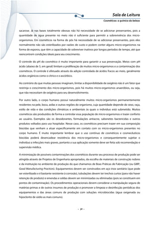 Sala de Leitura 
Cosméticos: a química da beleza 

sacarose. Já nas bases totalmente oleosas não há necessidade de se adicionar preservantes, pois a
quantidade de água presente no meio não é suficiente para permitir a sobrevivência dos microorganismos. Em cosméticos na forma de pós há necessidade de se adicionar preservantes, pois eles
normalmente não são esterilizados por razões de custo e podem conter alguns micro-organismos na
forma de esporos, que têm a capacidade de sobreviver inativos por longos períodos de tempo, até que
reencontrem condições ideais para seu crescimento.
O controle do pH do cosmético é muito importante para garantir a sua preservação. Meios com pH
ácido (abaixo de 5, em geral) limitam a proliferação de muitos micro-organismos e a contaminação dos
cosméticos. O controle é efetuado através da adição controlada de ácidos fracos ao meio, geralmente
ácidos orgânicos como o cítrico e o ascórbico.
Ao contrário do que muitas pessoas imaginam, limitar a disponibilidade de oxigênio não é um fator que
restrinja o crescimento dos micro-organismos, pois há muitos micro-organismos anaeróbios, ou seja,
que não necessitam de oxigênio para seu desenvolvimento.
Por outro lado, o corpo humano possui naturalmente muitos micro-organismos permanentemente
residentes na pele, boca, axilas e outras regiões do organismo, cuja quantidade depende do sexo, raça,
estilo de vida e das condições climáticas e ambientais às quais o indivíduo está submetido. Muitos
cosméticos são produzidos de forma a controlar essa população de micro-organismos e trazer conforto
ao usuário. Exemplos são os desodorantes, formulações antiacne, sabonetes bactericidas e outros
produtos voltados para uso hospitalar. Nesse caso, os cosméticos precisam trazer em sua composição
biocidas que venham a atuar especificamente em contato com os micro-organismos presentes no
corpo humano. É muito importante lembrar que o uso contínuo de cosméticos e cosmecêuticos
biocidas poderá desencadear resistência dos micro-organismos e consequentemente sujeitar o
indivíduo a infecções mais graves, portanto a sua aplicação somente deve ser feita sob recomendação e
supervisão médica.
A minimização de possíveis contaminações dos cosméticos durante seu processo de produção pode ser
atingida através de Projetos de Engenharia apropriados, da escolha de materiais de construção nobres
e da instituição no ambiente de produção do que chamamos de Boas Práticas de Fabricação (ou GMP,
Good Manufacturing Practices). Equipamentos devem ser construídos em aço inox sanitário (que pode
ser esterilizado e é bastante resistente à corrosão), tubulações devem ter trechos curtos (para não haver
retenção de produto) e emendas e soldas devem ser minimizadas ou eliminadas (pois se constituem em
pontos de contaminação). Os procedimentos operacionais devem considerar a manipulação segura de
matérias-primas e de outros insumos de produção e promover a limpeza e desinfecção periódicas dos
equipamentos e das áreas comuns de produção com soluções microbiocidas (água oxigenada ou
hipoclorito de sódio as mais comuns).

.  30 . 

 