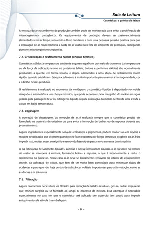 Sala de Leitura 
Cosméticos: a química da beleza 

A entrada do ar no ambiente de produção também pode ser monitorada para evitar a proliferação de
microorganismos patogênicos. Os equipamentos de produção devem ser preferencialmente
alimentados com ar limpo, seco e frio a fluxo constante e com uma pequena pressão positiva para que
a circulação de ar novo promova a saída do ar usado para fora do ambiente de produção, carregando
possíveis microorganismos e poeiras.
7.4. Cristalização e resfriamento rápido (choque térmico)
Cosméticos sólidos à temperatura ambiente e que se espalham por meio do aumento da temperatura
ou da força de aplicação (como os protetores labiais, batons e perfumes sólidos) são normalmente
produzidos a quente, em forma líquida, e depois submetidos a uma etapa de resfriamento muito
rápido, quando cristalizam. Esse procedimento é muito importante para manter a homogeneidade, cor
e o brilho desses produtos.
O resfriamento é realizado no momento da moldagem: o cosmético líquido é depositado no molde
desejado e submetido a um choque térmico, que pode acontecer pelo mergulho do molde em água
gelada, pela passagem de ar ou nitrogênio líquido ou pela colocação do molde dentro de uma estufa a
vácuo em baixa temperatura.
7.5. Degasagem
A operação de degasagem, ou remoção de ar, é realizada sempre que o cosmético precisa ser
formulado na ausência de oxigênio ou para evitar a formação de bolhas ou de espuma durante seu
processamento.
Alguns ingredientes, especialmente soluções colorantes e pigmentos, podem mudar sua cor devido a
reações de oxidação que ocorrem quando eles ficam expostos por longo tempo ao oxigênio do ar. Para
impedir isso, muitas vezes o oxigênio é removido fazendo-se passar uma corrente de nitrogênio.
Já na fabricação de sabonetes líquidos, xampús e outras formulações líquidas, o ar presente no interior
do reator se incorpora à mistura, formando bolhas e espuma, o que é inconveniente e reduz o
rendimento do processo. Nesse caso, o ar deve ser lentamente removido do interior do equipamento
através da aplicação de vácuo, que tem de ser muito bem controlado para minimizar riscos de
acidentes e para que não haja perdas de substâncias voláteis importantes para a formulação, como as
essências e os solventes.
7.6. Filtração
Alguns cosméticos necessitam ser filtrados para remoção de sólidos residuais, géis ou outras impurezas
que tenham surgido ou se formado ao longo do processo de mistura. Essa operação é necessária
especialmente no caso em que o cosmético será aplicado por aspersão (em spray), para impedir
entupimentos da válvula da embalagem.

.  31 . 

 
