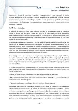 Sala de Leitura 
Cosméticos: a química da beleza 

Geralmente a filtração de cosméticos é realizada a frio para remover a maior quantidade de sólidos
possível. Diferentes técnicas de filtração são usadas, dependendo do tamanho das partículas sólidas a
serem removidas, variando desde a filtração por leitos de areia (para remover partículas na escala de
milímetros) até a ultrafiltração por membranas seletivas, que chega a remover espécies nanométricas
como íons e proteínas.
7.7. Tratamento da água
A produção de cosméticos requer muita água, que necessita ser filtrada para remoção de impurezas
sólidas e, sempre que necessário, tratada para remoção de micro-organismos e de alguns íons
específicos. As operações de filtração e de remoção de micro-organismos, já foram discutidas acima e
são normalmente aplicadas para a água. Então, vamos falar do processo de remoção de íons, mais
conhecido como dessalinização.
A dessalinização é necessária sempre que a água de processo contiver uma elevada quantidade de sais
de cálcio e de magnésio nela dissolvidos, geralmente bicarbonatos. Essa característica da água é
comum quando ela aflora naturalmente na superfície do solo ou quando ela é extraída de poços
artesianos ou de lençóis freáticos localizados em solos alcalinos. Essa água normalmente é denominada
água dura, pois, nos cosméticos, os cátions cálcio e magnésio reagem com tensoativos e surfactantes,
formando compostos insolúveis e inibindo a formação de espuma.
Quando a água dura é aquecida, ocorre uma reação de decomposição com liberação de gás carbônico,
quando o bicarbonato de cálcio se transforma em carbonato de cálcio, que precipita. Esse sal se
deposita na superfície de tubulações, de reatores e de outros equipamentos de processo, podendo
causar entupimentos e sérios acidentes, especialmente quando a água é destinada para produção de
vapor nas caldeiras.
O Brasil possui poucas fontes de água dura devido às características dos seus solos, mas normalmente a
água que provém de poços artesianos precisa ser tratada para evitar maiores transtornos. Existem três
formas de tratamento:
- Fervura ou reação da água com hidróxido de cálcio para precipitação do carbonato;
- Adição de substâncias químicas conhecidas como abrandadoras, como o EDTA, já visto no item 5, que
complexam os íons cálcio e magnésio;
- A passagem da água por unidades que absorvam os cátions cálcio e magnésio.
As unidades mais comuns na indústria de cosméticos são as colunas de troca iônica e as unidades de
ultrafiltração ou de osmose reversa. As colunas de troca iônica são geralmente tubos finos e longos
recheados por um polímero específico que contém íons sódio. Quando a água passa (ou permeia) esse
polímero, ocorre uma troca dos íons cálcio e magnésio pelos íons sódio, formando o bicarbonato de
sódio, totalmente solúvel na água. Essa troca ocorre até o momento em que todo o sódio presente no
polímero tenha sido trocado pelo cálcio ou pelo magnésio. A partir desse momento, o polímero precisa

.  32 . 

 