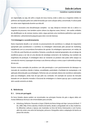 Sala de Leitura 
Cosméticos: a química da beleza 

ser regenerado, ou seja, ele sofre a reação de troca inversa, onde o cálcio ou o magnésio retidos no
polímero são trocados pelos íons sódio fornecidos por outra solução salina, concentrada. A coluna pode
ser várias vezes regenerada durante sua vida útil.
Quando é necessária uma dessalinização completa - ou seja, deseja-se remover não só o cálcio e o
magnésio do processo, mas também outros cátions (ou algumas vezes, ânions) - são usadas unidades
de ultrafiltração ou de osmose reversa, onde a água permeia uma membrana polimérica cujos poros
têm diâmetro suficientemente pequeno para reter o íon de interesse.
7.8. Embalagem e acondicionamento
Outro importante desafio a ser vencido no processamento de cosméticos é a seleção de maquinário
apropriado para acondicionar o cosmético na embalagem selecionada pelo pessoal de marketing,
trabalhando com os consumidores formadores de opinião. As embalagens representam, em média, de
15 a 30% do custo final de um cosmético. Portanto, a escolha de material apropriado e de um design de
excelência passa a ser não só uma decisão de estratégia comercial e de marketing, mas também da
engenharia de produção. A embalagem deve ser resistente ao produto (não pode sofrer ataque ou
corrosão do mesmo), à passagem do tempo e aos diversos esforços e stress a que é submetida ao longo
do seu uso.
Existem muitos exemplos de produtos com alta penetração e com posicionamento de destaque no
mercado de cosméticos devido à beleza, versatilidade, praticidade e facilidade de manipulação e de
aplicação oferecida pela sua embalagem. Perfumes são um exemplo clássico de cosméticos valorizados
pela sua embalagem, ainda mais do que pelo seu conteúdo. Um exemplo de sucesso de mercado
baseado em um desenho inovador e funcional de embalagem é o batom pop-up, que a usuária pode
abrir usando somente um dedo.

8. Referências
8.1.

Livros em português

Os livros listados abaixo podem ser encontrados nas principais livrarias do país e alguns deles em
muitas bibliotecas técnicas e de Universidades para consulta.
•

Ashenburg, Katherine. Passando a Limpo: O Banho da Roma Antiga até Hoje. Larousse do Brasil, 1ª
Ed., 2008, 304p. O livro aborda a história do banho, desde a antiguidade até os dias modernos.
As diferentes culturas e épocas são mostradas no livro de forma interessante e com humor,
além de conter uma série de ilustrações, pinturas e fotografias sobre a adaptação do banho ao
passar dos séculos.

.  33 . 

 