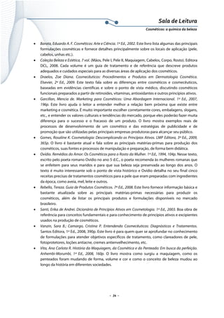 Sala de Leitura 
Cosméticos: a química da beleza 

•

•

•

•

•

•

•

•

•

•

Barata, Eduardo A. F. Cosméticos: Arte e Ciência. 1ª Ed., 2002. Este livro lista algumas das principais
formulações cosméticas e fornece detalhes principalmente sobre os locais de aplicação (pele,
cabelos, unhas etc.).
Coleção Beleza e Estética, 7 vol. (Mãos, Pele I, Pele II, Maquiagem, Cabelos, Corpo, Rosto). Editora
DCL, 2008. Cada volume é um guia de tratamento e de referência que descreve produtos
adequados e cuidados especiais para as diversas áreas de aplicação dos cosméticos.
Draelos, Zoe Diana. Cosmecêuticos: Procedimentos e Produtos em Dermatologia Cosmética.
Elsevier, 2ª Ed., 2009. Este texto fala sobre as diferenças entre cosméticos e cosmecêuticos,
baseadas em evidências científicas e sobre o ponto de vista médico, discutindo cosméticos
funcionais preparados a partir de retinoides, vitaminas, antioxidantes e outros princípios ativos.
Garcillan, Mencia de. Marketing para Cosméticos: Uma Abordagem Internacional. 1ª Ed., 2007,
196p. Este livro ajuda o leitor a entender melhor a relação bem próxima que existe entre
marketing e cosmética. É muito importante escolher corretamente cores, embalagens, slogans,
etc., e entender os valores culturais e tendências do mercado, porque eles poderão fazer muita
diferença para o sucesso e o fracasso de um produto. O livro mostra exemplos reais de
processos de desenvolvimento de um cosmético e das estratégias de publicidade e de
promoção que são utilizadas pelas principais empresas produtoras para alcançar seu público.
Gomes, Rosaline K. Cosmetologia: Descomplicando os Princípios Ativos. LMP Editora, 3ª Ed., 2009,
365p. O livro é bastante atual e fala sobre as principais matérias-primas para produção dos
cosméticos, suas fontes e processos de manipulação e preparação, de forma bem didática.
Ovídio. Remédios do Amor: Os Cosméticos para o Rosto da Mulher. 1ª Ed., 1994, 104p. Nesse texto,
escrito pelo poeta romano Ovídio no ano 5 d.C., o poeta recomenda às mulheres romanas que
se enfeitem para seus maridos e para que sua beleza seja preservada ao longo dos anos. O
texto é muito interessante sob o ponto de vista histórico e Ovídio detalha no seu final cinco
receitas precisas de tratamentos cosméticos para a pele que eram preparadas com ingredientes
da época, como aveia, mel, leite e outros.
Rebello, Tereza. Guia de Produtos Cosméticos. 7ª Ed., 2008. Este livro fornece informação básica e
bastante atualizada sobre as principais matérias-primas necessárias para produzir os
cosméticos, além de listar os principais produtos e formulações disponíveis no mercado
brasileiro.
Santi, Erika de Andrei. Dicionário de Princípios Ativos em Cosmetologia. 1ª Ed., 2003. Boa obra de
referência para conceitos fundamentais e para conhecimento de princípios ativos e excipientes
usados na produção de cosméticos.
Vanzin, Sara B.; Camargo, Cristina P. Entendendo Cosmecêuticos: Diagnósticos e Tratamentos.
Santos Editora, 1ª Ed., 2008, 390p. Este livro é para quem quer se aprofundar no conhecimento
de formulações para atender objetivos específicos de tratamento, como clareadores de pele,
fotoprotetores, loções antiacne, cremes antienvelhecimento, etc.
Vita, Ana Carlota R. História da Maquiagem, da Cosmética e do Penteado: Em busca da perfeição.
Anhembi-Morumbi, 1ª Ed., 2008, 160p. O livro mostra como surgiu a maquiagem, como os
penteados foram mudando de forma, volume e cor e como o conceito de beleza mudou ao
longo da história em diferentes sociedades.

.  34 . 

 