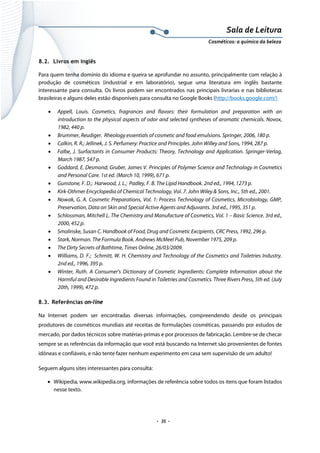 Sala de Leitura 
Cosméticos: a química da beleza 

8.2. Livros em inglês
Para quem tenha domínio do idioma e queira se aprofundar no assunto, principalmente com relação à
produção de cosméticos (industrial e em laboratório), segue uma literatura em inglês bastante
interessante para consulta. Os livros podem ser encontrados nas principais livrarias e nas bibliotecas
brasileiras e alguns deles estão disponíveis para consulta no Google Books (http://books.google.com/)
•

•
•
•
•
•
•
•
•
•
•
•
•
•

Appell, Louis. Cosmetics, fragrances and flavors: their formulation and preparation with an
introduction to the physical aspects of odor and selected syntheses of aromatic chemicals. Novox,
1982, 440 p.
Brummer, Reudiger. Rheology essentials of cosmetic and food emulsions. Springer, 2006, 180 p.
Calkin, R. R.; Jellinek, J. S. Perfumery: Practice and Principles. John Willey and Sons, 1994, 287 p.
Falbe, J. Surfactants in Consumer Products: Theory, Technology and Application. Springer-Verlag,
March 1987, 547 p.
Goddard, E. Desmond; Gruber, James V. Principles of Polymer Science and Technology in Cosmetics
and Personal Care. 1st ed. (March 10, 1999), 671 p.
Gunstone, F. D.; Harwood, J. L.; Padley, F. B. The Lipid Handbook. 2nd ed., 1994, 1273 p.
Kirk-Othmer Encyclopedia of Chemical Technology, Vol. 7. John Wiley & Sons, Inc., 5th ed., 2001.
Nowak, G. A. Cosmetic Preparations, Vol. 1: Process Technology of Cosmetics, Microbiology, GMP,
Preservation, Data on Skin and Special Active Agents and Adjuvants. 3rd ed., 1995, 351 p.
Schlossman, Mitchell L. The Chemistry and Manufacture of Cosmetics, Vol. 1 – Basic Science. 3rd ed.,
2000, 452 p.
Smolinske, Susan C. Handbook of Food, Drug and Cosmetic Excipients. CRC Press, 1992, 296 p.
Stark, Norman. The Formula Book. Andrews McMeel Pub, November 1975, 209 p.
The Dirty Secrets of Bathtime, Times Online, 26/03/2009.
Williams, D. F.; Schmitt, W. H. Chemistry and Technology of the Cosmetics and Toiletries Industry.
2nd ed., 1996, 395 p.
Winter, Ruth. A Consumer's Dictionary of Cosmetic Ingredients: Complete Information about the
Harmful and Desirable Ingredients Found in Toiletries and Cosmetics. Three Rivers Press, 5th ed. (July
20th, 1999), 472 p.

8.3. Referências on-line
Na Internet podem ser encontradas diversas informações, compreendendo desde os principais
produtores de cosméticos mundiais até receitas de formulações cosméticas, passando por estudos de
mercado, por dados técnicos sobre matérias-primas e por processos de fabricação. Lembre-se de checar
sempre se as referências da informação que você está buscando na Internet são provenientes de fontes
idôneas e confiáveis, e não tente fazer nenhum experimento em casa sem supervisão de um adulto!
Seguem alguns sites interessantes para consulta:
• Wikipedia, www.wikipedia.org, informações de referência sobre todos os itens que foram listados
nesse texto.

.  35 . 

 