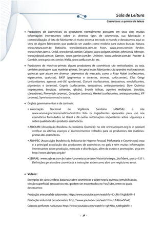 Sala de Leitura 
Cosméticos: a química da beleza 

• Produtores de cosméticos: os produtores normalmente possuem em seus sites muitas
informações interessantes sobre os diversos tipos de cosméticos, sua fabricação e
comercialização. A lista de fabricantes é muito extensa em todo o mundo e destacamos aqui os
sites de alguns fabricantes que poderão ser usados como modelo para outras buscas: Natura,
www.natura.com.br; Boticário, www.boticario.com.br; Avon, www.avon.com.br; Revlon,
www.revlon.com; L´Oréal, www.loreal.com.br; Colgate, www.colgate.com.br; Johnson & Johnson,
www.jnjbrasil.com.br; Garnier, www.garnier.com.br; Unilever, www.unilever.com.br; Procter &
Gamble, www.procter.com.br; Wella, www.wella.com.br; etc.
• Produtores de matérias-primas: alguns produtores de cosméticos são verticalizados, ou seja,
também produzem suas matérias-primas. Em geral esses fabricantes são grandes multinacionais
químicas que atuam em diversos segmentos do mercado, como a Akzo Nobel (surfactantes,
espessantes, quelatos), BASF (pigmentos e corantes, aromas, surfactantes), Ciba Geigy
(antioxidantes, agentes anti-UV, quelantes), Clariant (surfactantes, tensoativos, emulsificantes,
pigmentos e corantes), Cognis (surfactantes, tensoativos, antiespumantes), Dow Química
(espessantes, biocidas, solventes, glicóis), Evonik (sílicas, agentes reológicos, biocidas,
clareadores), Firmenich (aromas), Givaudan (aromas), Henkel (surfactantes, antiespumantes), IFF
(aromas), Symrise (aromas) e outros.
• Órgãos governamentais e de controle:
∗ Associação
Nacional
de
Vigilância
Sanitária
(ANVISA):
o
site
www.anvisa.gov.br/cosmeticos/inci.htm lista os ingredientes aprovados para uso nos
cosméticos formulados no Brasil e dá outras informações importantes sobre segurança e
sobre qualidade dos produtos cosméticos.
∗ ABIQUIM (Associação Brasileira da Indústria Química): no site www.abiquim.org.br é possível
verificar os últimos avanços e acontecimentos voltados para os produtores das matériasprimas dos cosméticos.
∗ ABIHPEC (Associação Brasileira da Indústria de Higiene Pessoal, Perfumaria e Cosméticos): essa
é a principal associação dos produtores de cosméticos no país e têm muitas informações
interessantes sobre produção, mercado e distribuição, além de cursos e promoções. Veja em
http://www.abihpec.org.br/
∗ SEBRAE: www.sebrae.com.br/setor/cosmeticos/o-setor/historia/integra_bia?ident_unico=1511.
Definições gerais sobre cosméticos e instruções sobre como abrir um negócio no setor.

• Vídeos:
Exemplos de vários vídeos bacanas sobre cosméticos e sobre teoria química (emulsificação,
tensão superficial, tensoativos etc.) podem ser encontrados no YouTube, entre os quais
destacamos:
Produção artesanal de sabonetes: http://www.youtube.com/watch?v=CrLMx19cjjk&NR=1
Produção industrial de sabonetes: http://www.youtube.com/watch?v=zLTA6zwSPwQ
Criando perfumes na Natura: http://www.youtube.com/watch?v=gPARw_tJNhg&NR=1

.  36 . 

 