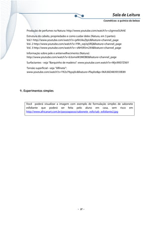 Sala de Leitura 
Cosméticos: a química da beleza 

Produção de perfumes na Natura: http://www.youtube.com/watch?v=s3gmneSUhhE
Estrutura do cabelo, propriedades e como cuidar deles (Natura, em 3 partes):
Vol.1 http://www.youtube.com/watch?v=jeNrUkxZIpU&feature=channel_page
Vol. 2 http://www.youtube.com/watch?v=Y9h_oqUq5RQ&feature=channel_page
Vol. 3 http://www.youtube.com/watch?v=-sNH5R5m2X4&feature=channel_page
Informação sobre pele e antienvelhecimento (Natura):
http://www.youtube.com/watch?v=b3omeW2MOBE&feature=channel_page
Surfactantes - veja “Barquinho de madeira”: www.youtube.com.watch?v=WjnXK07ZX6Y
Tensão superficial - veja “Alfinete”:
www.youtube.com/watch?v=YX2s79yyqXc&feature=Playlist&p=96A36D4839559E89

9. Experimentos simples

Você poderá visualizar a imagem com exemplo de formulação simples de sabonete
esfoliante que poderá ser feita pelo aluno em casa, sem risco em
http://www.africanart.com.br/passoapasso/sabonete_esfo/sab_esfoliante2.jpg

.  37 . 

 