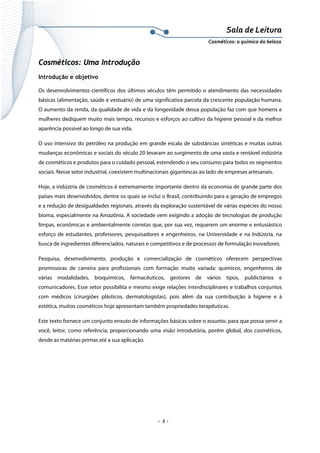 Sala de Leitura 
Cosméticos: a química da beleza 

Cosméticos: Uma Introdução
Introdução e objetivo
Os desenvolvimentos científicos dos últimos séculos têm permitido o atendimento das necessidades
básicas (alimentação, saúde e vestuário) de uma significativa parcela da crescente população humana.
O aumento da renda, da qualidade de vida e da longevidade dessa população faz com que homens e
mulheres dediquem muito mais tempo, recursos e esforços ao cultivo da higiene pessoal e da melhor
aparência possível ao longo de sua vida.
O uso intensivo do petróleo na produção em grande escala de substâncias sintéticas e muitas outras
mudanças econômicas e sociais do século 20 levaram ao surgimento de uma vasta e rentável indústria
de cosméticos e produtos para o cuidado pessoal, estendendo o seu consumo para todos os segmentos
sociais. Nesse setor industrial, coexistem multinacionais gigantescas ao lado de empresas artesanais.
Hoje, a indústria de cosméticos é extremamente importante dentro da economia de grande parte dos
países mais desenvolvidos, dentre os quais se inclui o Brasil, contribuindo para a geração de empregos
e a redução de desigualdades regionais, através da exploração sustentável de várias espécies do nosso
bioma, especialmente na Amazônia. A sociedade vem exigindo a adoção de tecnologias de produção
limpas, econômicas e ambientalmente corretas que, por sua vez, requerem um enorme e entusiástico
esforço de estudantes, professores, pesquisadores e engenheiros, na Universidade e na Indústria, na
busca de ingredientes diferenciados, naturais e competitivos e de processos de formulação inovadores.
Pesquisa, desenvolvimento, produção e comercialização de cosméticos oferecem perspectivas
promissoras de carreira para profissionais com formação muito variada: químicos, engenheiros de
várias modalidades, bioquímicos, farmacêuticos, gestores de vários tipos, publicitários e
comunicadores. Esse setor possibilita e mesmo exige relações interdisciplinares e trabalhos conjuntos
com médicos (cirurgiões plásticos, dermatologistas), pois além da sua contribuição à higiene e à
estética, muitos cosméticos hoje apresentam também propriedades terapêuticas.
Este texto fornece um conjunto enxuto de informações básicas sobre o assunto, para que possa servir a
você, leitor, como referência, proporcionando uma visão introdutória, porém global, dos cosméticos,
desde as matérias-primas até a sua aplicação.

.  3 . 

 