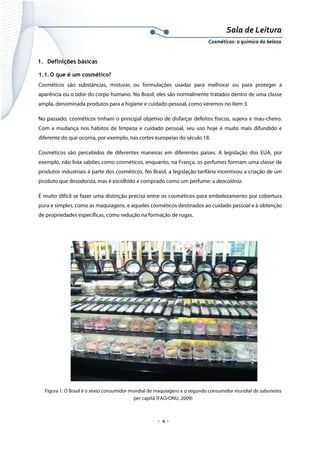Sala de Leitura 
Cosméticos: a química da beleza 

1. Definições básicas
1.1. O que é um cosmético?
Cosméticos são substâncias, misturas ou formulações usadas para melhorar ou para proteger a
aparência ou o odor do corpo humano. No Brasil, eles são normalmente tratados dentro de uma classe
ampla, denominada produtos para a higiene e cuidado pessoal, como veremos no item 3.
No passado, cosméticos tinham o principal objetivo de disfarçar defeitos físicos, sujeira e mau-cheiro.
Com a mudança nos hábitos de limpeza e cuidado pessoal, seu uso hoje é muito mais difundido e
diferente do que ocorria, por exemplo, nas cortes europeias do século 18.
Cosméticos são percebidos de diferentes maneiras em diferentes países. A legislação dos EUA, por
exemplo, não lista sabões como cosméticos, enquanto, na França, os perfumes formam uma classe de
produtos industriais à parte dos cosméticos. No Brasil, a legislação tarifária incentivou a criação de um
produto que desodoriza, mas é escolhido e comprado como um perfume: a deocolônia.
É muito difícil se fazer uma distinção precisa entre os cosméticos para embelezamento por cobertura
pura e simples, como as maquiagens, e aqueles cosméticos destinados ao cuidado pessoal e à obtenção
de propriedades específicas, como redução na formação de rugas.

Figura 1: O Brasil é o sexto consumidor mundial de maquiagens e o segundo consumidor mundial de sabonetes
per capitã (FAO/ONU, 2009)

.  4 . 

 