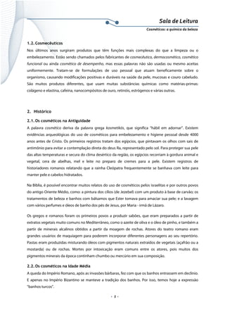 Sala de Leitura 
Cosméticos: a química da beleza 

1.2. Cosmecêuticos
Nos últimos anos surgiram produtos que têm funções mais complexas do que a limpeza ou o
embelezamento. Estão sendo chamados pelos fabricantes de cosmecêutico, dermocosmético, cosmético
funcional ou ainda cosmético de desempenho, mas essas palavras não são usadas ou mesmo aceitas
uniformemente. Tratam-se de formulações de uso pessoal que atuam beneficamente sobre o
organismo, causando modificações positivas e duráveis na saúde da pele, mucosas e couro cabeludo.
São muitos produtos diferentes, que usam muitas substâncias químicas como matérias-primas:
colágeno e elastina, cafeína, nanocompósitos de ouro, retinóis, estrógenos e várias outras.

2. Histórico
2.1. Os cosméticos na Antiguidade
A palavra cosmético deriva da palavra grega kosmetikós, que significa “hábil em adornar”. Existem
evidências arqueológicas do uso de cosméticos para embelezamento e higiene pessoal desde 4000
anos antes de Cristo. Os primeiros registros tratam dos egípcios, que pintavam os olhos com sais de
antimônio para evitar a contemplação direta do deus Ra, representado pelo sol. Para proteger sua pele
das altas temperaturas e secura do clima desértico da região, os egípcios recorriam à gordura animal e
vegetal, cera de abelhas, mel e leite no preparo de cremes para a pele. Existem registros de
historiadores romanos relatando que a rainha Cleópatra frequentemente se banhava com leite para
manter pele e cabelos hidratados.
Na Bíblia, é possível encontrar muitos relatos do uso de cosméticos pelos israelitas e por outros povos
do antigo Oriente Médio, como: a pintura dos cílios (de Jezebel) com um produto à base de carvão; os
tratamentos de beleza e banhos com bálsamos que Ester tomava para amaciar sua pele; e a lavagem
com vários perfumes e óleos de banho dos pés de Jesus, por Maria - irmã de Lázaro.
Os gregos e romanos foram os primeiros povos a produzir sabões, que eram preparados a partir de
extratos vegetais muito comuns no Mediterrâneo, como o azeite de oliva e o óleo de pinho, e também a
partir de minerais alcalinos obtidos a partir da moagem de rochas. Atores do teatro romano eram
grandes usuários de maquiagem para poderem incorporar diferentes personagens ao seu repertório.
Pastas eram produzidas misturando óleos com pigmentos naturais extraídos de vegetais (açafrão ou a
mostarda) ou de rochas. Mortes por intoxicação eram comuns entre os atores, pois muitos dos
pigmentos minerais da época continham chumbo ou mercúrio em sua composição.
2.2. Os cosméticos na Idade Média
A queda do Império Romano, após as invasões bárbaras, fez com que os banhos entrassem em declínio.
E apenas no Império Bizantino se manteve a tradição dos banhos. Por isso, temos hoje a expressão
“banhos turcos”.

.  5 . 

 