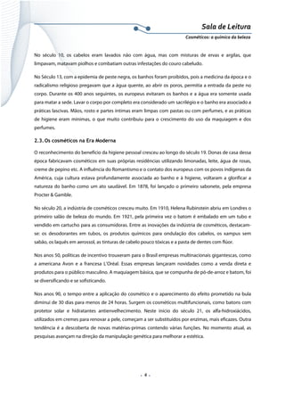 Sala de Leitura 
Cosméticos: a química da beleza 

No século 10, os cabelos eram lavados não com água, mas com misturas de ervas e argilas, que
limpavam, matavam piolhos e combatiam outras infestações do couro cabeludo.
No Século 13, com a epidemia de peste negra, os banhos foram proibidos, pois a medicina da época e o
radicalismo religioso pregavam que a água quente, ao abrir os poros, permitia a entrada da peste no
corpo. Durante os 400 anos seguintes, os europeus evitaram os banhos e a água era somente usada
para matar a sede. Lavar o corpo por completo era considerado um sacrilégio e o banho era associado a
práticas lascivas. Mãos, rosto e partes íntimas eram limpas com pastas ou com perfumes, e as práticas
de higiene eram mínimas, o que muito contribuiu para o crescimento do uso da maquiagem e dos
perfumes.
2.3. Os cosméticos na Era Moderna
O reconhecimento do benefício da higiene pessoal cresceu ao longo do século 19. Donas de casa dessa
época fabricavam cosméticos em suas próprias residências utilizando limonadas, leite, água de rosas,
creme de pepino etc. A influência do Romantismo e o contato dos europeus com os povos indígenas da
América, cuja cultura estava profundamente associada ao banho e à higiene, voltaram a glorificar a
natureza do banho como um ato saudável. Em 1878, foi lançado o primeiro sabonete, pela empresa
Procter & Gamble.
No século 20, a indústria de cosméticos cresceu muito. Em 1910, Helena Rubinstein abriu em Londres o
primeiro salão de beleza do mundo. Em 1921, pela primeira vez o batom é embalado em um tubo e
vendido em cartucho para as consumidoras. Entre as inovações da indústria de cosméticos, destacamse: os desodorantes em tubos, os produtos químicos para ondulação dos cabelos, os xampus sem
sabão, os laquês em aerossol, as tinturas de cabelo pouco tóxicas e a pasta de dentes com flúor.
Nos anos 50, políticas de incentivo trouxeram para o Brasil empresas multinacionais gigantescas, como
a americana Avon e a francesa L’Oréal. Essas empresas lançaram novidades como a venda direta e
produtos para o público masculino. A maquiagem básica, que se compunha de pó-de-arroz e batom, foi
se diversificando e se sofisticando.
Nos anos 90, o tempo entre a aplicação do cosmético e o aparecimento do efeito prometido na bula
diminui de 30 dias para menos de 24 horas. Surgem os cosméticos multifuncionais, como batons com
protetor solar e hidratantes antienvelhecimento. Neste início do século 21, os alfa-hidroxiácidos,
utilizados em cremes para renovar a pele, começam a ser substituídos por enzimas, mais eficazes. Outra
tendência é a descoberta de novas matérias-primas contendo várias funções. No momento atual, as
pesquisas avançam na direção da manipulação genética para melhorar a estética.

.  6 . 

 
