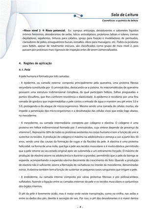 Sala de Leitura 
Cosméticos: a química da beleza 

• Risco nível 2
Risco potencial. Ex.: xampus anticaspa, desodorantes e sabonetes líquidos
íntimos femininos, desodorantes de axilas, talcos antissépticos, protetores labiais e solares, cremes
depiladores, repelentes, tinturas para cabelos, sprays para fixação e modeladores de penteados,
clareadores de pelos, enxaguatórios bucais, esmaltes, óleos para massagens, etc. Todos os produtos
para bebês, apesar de totalmente inócuos, são classificados como grupo de risco nível 2, pois
passam por processos mais rigorosos de inspeção antes de serem comercializados.

4. Regiões de aplicação
4.1. Pele
A pele humana é formada por três camadas:
- A epiderme, ou camada externa: composta principalmente pela queratina, uma proteína fibrosa
secundária constituída por 15 aminoácidos, destacando-se a cisteína. As macromoléculas de queratina
possuem uma estrutura tridimensional complexa, da qual participam hélices, folhas pregueadas e
pontes dissulfeto, que lhes conferem resistência e elasticidade. A epiderme é recoberta por uma fina
camada de gordura que impermeabiliza a pele contra a entrada de água e mantém seu pH entre 3.5 e
5.0, protegendo-a do ataque de micro-organismos. Mesmo sendo uma camada de células mortas, ela
impede a penetração dos micro-organismos e a desidratação das células vivas que estão logo abaixo,
na mesoderme.
- A mesoderme, ou camada intermediária: composta por colágeno e elastina. O colágeno é uma
proteína em hélice tridimensional formada por 3 aminoácidos, cuja síntese depende da presença da
vitamina C. Representa 30% de todas as proteínas existentes no corpo humano e tem a função de unir e
sustentar os tecidos. A produção de colágeno é máxima na adolescência e começa a cair a partir dos 30
anos, sendo uma das causas da formação de rugas e da flacidez da pele. A elastina é uma proteína
helicoidal, na forma de uma mola, que liga a pele aos tecidos musculares e é muito elástica, permitindo
que a pele retorne ao seu estado original após ser submetida a um estiramento forçado. O máximo de
produção de elastina ocorre na adolescência e durante a gravidez, permitindo que a pele da barriga se
expanda, acompanhando a expansão uterina decorrente do crescimento do feto. Quando a produção
de elastina não é suficiente, ocorre a formação de rachaduras no interior da mesoderme, denominadas
estrias. A elastina também tem a função de sustentar os pequenos vasos sanguíneos que irrigam a pele.
- A endoderme, ou camada interna: composta por várias proteínas fibrosas e por polissacarídeos
sulfatados, fazendo a ligação entre as camadas externas da pele e os tecidos musculares e conjuntivos
dos órgãos internos.
O pH da pele é levemente ácido, mas é maior onde existe transpiração, como na virilha, nas axilas e
entre os dedos dos pés, devido à secreção de sais. Por isso, o pH dos desodorantes é o maior dentre

.  8 . 

 
