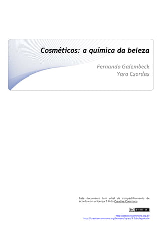 Cosméticos: a química da beleza
 
 Fernando Galembeck 
Yara Csordas
 
 
 
 
 
 
 
 
 
 
 
 
 
 
 
 
 
 
 
 
 
 
 
 
 
 
 
 
Este documento tem nível de compartilhamento de
acordo com a licença 3.0 do Creative Commons.

http://creativecommons.org.br
http://creativecommons.org/licenses/by-sa/3.0/br/legalcode

 

 