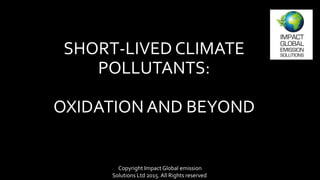 SHORT-LIVED CLIMATE
POLLUTANTS:
OXIDATION AND BEYOND
Copyright Impact Global emission
Solutions Ltd 2015. All Rights reserved.
 