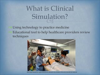 What is Clinical
            Simulation?
                                                    
 Using technology to practice medicine
 Educational tool to help healthcare providers review
  techniques




            http://blog.hospitalclinic.org/en/2009/05/nou-laboratori-de-simulacio-clinica-de-la-facultat-de-medicina/
 