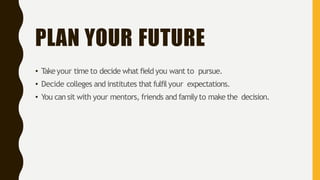PLAN YOUR FUTURE
• Takeyour time to decide what field you want to pursue.
• Decide colleges and institutes that fulfilyour expectations.
• You can sit with your mentors, friends and familyto make the decision.
 