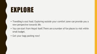 EXPLORE
• Travelling is soul food. Exploring outside your comfort zone can provide you a
new perspective towards life.
• You can start from Nepal itself.There are anumber of fun places to visit within
small budget.
• Get your bags packing now!
 