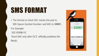 SMS FORMAT
• The format to check SEE results this year is:
SEE<Space>Symbol Number and SMS to 35001.
For Example:
SEE 0290811E
*Send SMS only after OCE officially publishes the
Result.
 