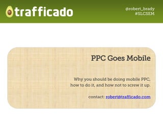@robert_brady
                                #SLCSEM




          PPC Goes Mobile

 Why you should be doing mobile PPC,
how to do it, and how not to screw it up.

         contact: robert@trafficado.com
 