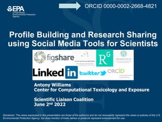 Profile Building and Research Sharing
using Social Media Tools for Scientists
Antony Williams
Center for Computational Toxicology and Exposure
Scientific Liaison Coalition
June 2nd 2022
Disclaimer: The views expressed in this presentation are those of the author(s) and do not necessarily represent the views or policies of the U.S.
Environmental Protection Agency, nor does mention of trade names or products represent endorsement for use.
ORCID 0000-0002-2668-4821
 