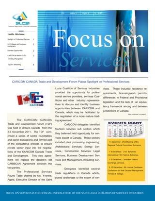 I SSU E 1   VOL 2       2011




 Inside this issue:
 Spotlight on Professional Services

 SLCSI Meets with Caribbean
 counterparts
                                      1

                                      2
                                                        Focus on
                                                           Services
 Business Opportunities               2

 CARIFORUM Mission to EU              3
 On Mutual Recognition


 Tips for Networking                  4




        CARICOM CANADA Trade and Development Forum Places Spotlight on Professional Services

                                                        Lucia Coalition of Services Industries    vices.   These included residency re-
                                                        provided the opportunity for profes-      quirements, licensing/work permits,
                                                        sional service providers, services Coa-   differences in Federal and Provisional
                                                        litions and other industry representa-
                                                                                                  legislation and the lack of an equiva-
                                                        tives to discuss and identify business
                                                                                                  lency framework among and between
                                                        opportunities between CARICOM and
                                                                                                  jurisdictions in Canada.
                                                        Canada, which may be facilitated by
                                                                                                                             Story continued on page 2
                                                        the negotiation of a more mature trad-
               The        CARICO M          CANADA      ing agreement.
 Trade and Development Forum (TDF)                               CARICOM delegates identified
 was held in Ontario Canada from the                    fourteen services sub sectors which
 2-3 November 2011. The TDF com-
                                                        they believed held opportunity for ser-
 prised a series of sector roundtables
                                                        vices export to Canada. These sectors
 and panel discussions and formed part
                                                        included plant processing engineering;         1-3 December: 21st Meeting of the
 of the consultative process to ensure                                                                Regional Cultural Committee, Suriname.
 private sector input into the negotia-                 Architectural Services; Energy Ser-

 tions of the CARICOM Canada Trade                      vices,; Construction Services; Legal           1- 4 December: 21st Bahamas

                                                        Services; Business Development Ser-           International Film Festival, Bahamas.
 and Development.                     This new agree-
 ment will replace the decade s old                     vices and Management consulting Ser-           1- 5 December: Caribbean Media
                                                                                                      Exchange, Jamaica.
 CARIBCAN Agreement between the                         vices.
 two parties.                                                    Delegates identified several
                                                                                                       5- 10 December: 6th Annual Caribbean
                                                                                                      Conference on Risk Disaster Management,
               The Professional Services
                                                        trade regulations in Canada which-            Trinidad & Tobago.
 Round Table chaired by Ms. Yvonne,
                                                        posed challenges to the export of ser-
 Agard, Executive Director of the Saint




FOCUS ON SERVICES IS THE OFFICIAL ENEWSLETTER OF THE SAINT LUCIA COALITION OF SERVICES INDUSTRIES
 