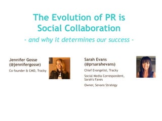 The Evolution of PR is
                Social Collaboration
         - and why it determines our success -

Jennifer Gosse               Sarah Evans
(@jennifergosse)             (@prsarahevans)
Co-founder & CMO, Tracky     Chief Evangelist, Tracky
                             Social Media Correspondent,
                             Sarah's Faves
                             Owner, Sevans Strategy
 