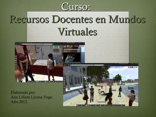 Curso:
Recursos Docentes en Mundos
          Virtuales




Elaborado por:
Ana Liliam Licona Vega.
Año 2012.
 