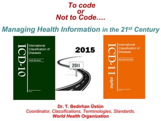 To code
or
Not to Code….
Managing Health Information in the 21st Century

Dr. T. Bedirhan Üstün
Coordinator, Classifications, Terminologies, Standards.
World Health Organization

 